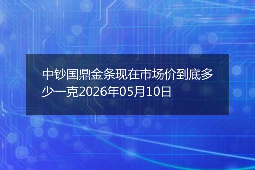 中钞国鼎金条现在市场价到底多少一克2026年05月10日