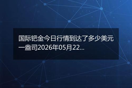 国际钯金今日行情到达了多少美元一盎司2026年05月22日