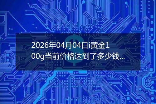 2026年04月04日i黄金100g当前价格达到了多少钱一克2026年04月04日
