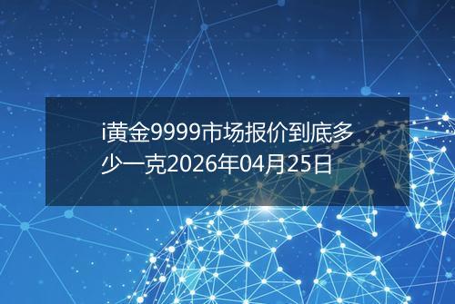 i黄金9999市场报价到底多少一克2026年04月25日