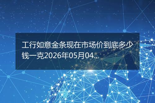 工行如意金条现在市场价到底多少钱一克2026年05月04日