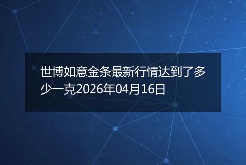 世博如意金条最新行情达到了多少一克2026年04月16日