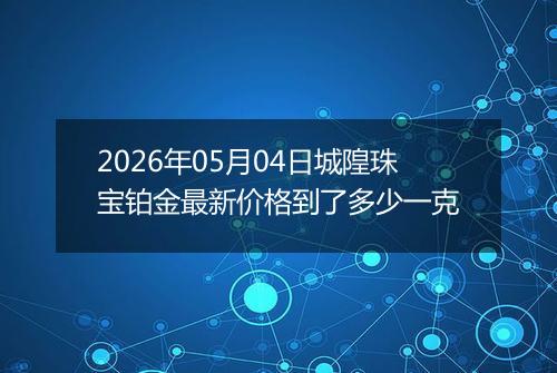 2026年05月04日城隍珠宝铂金最新价格到了多少一克