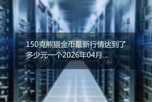 150克熊猫金币最新行情达到了多少元一个2026年04月05日