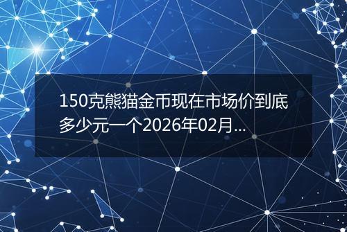 150克熊猫金币现在市场价到底多少元一个2026年02月09日