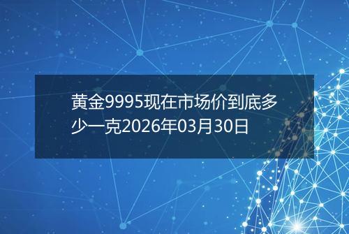 黄金9995现在市场价到底多少一克2026年03月30日