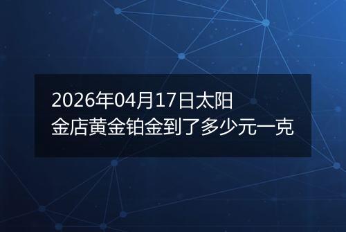 2026年04月17日太阳金店黄金铂金到了多少元一克