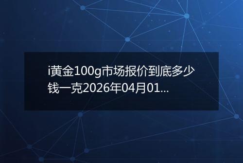 i黄金100g市场报价到底多少钱一克2026年04月01日