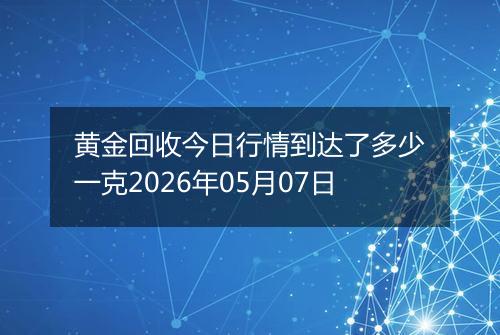 黄金回收今日行情到达了多少一克2026年05月07日