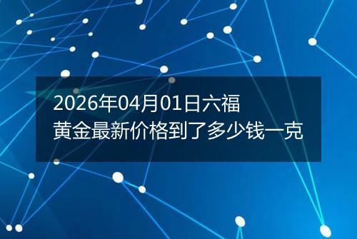 2026年04月01日六福黄金最新价格到了多少钱一克