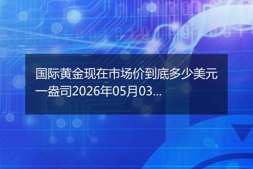 国际黄金现在市场价到底多少美元一盎司2026年05月03日