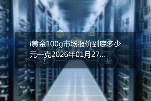 i黄金100g市场报价到底多少元一克2026年01月27日