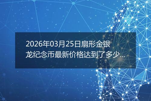 2026年03月25日扇形金银龙纪念币最新价格达到了多少元一个