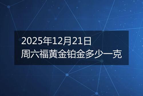 2025年12月21日周六福黄金铂金多少一克