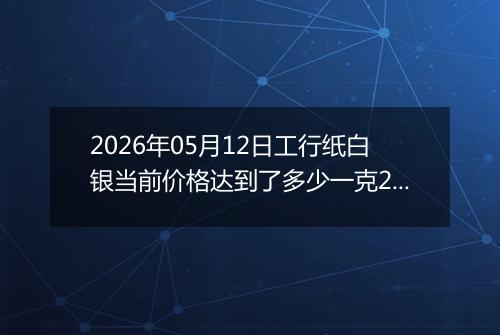 2026年05月12日工行纸白银当前价格达到了多少一克2026年05月12日