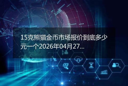 15克熊猫金币市场报价到底多少元一个2026年04月27日