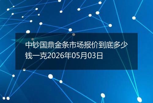 中钞国鼎金条市场报价到底多少钱一克2026年05月03日