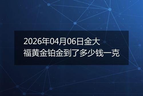 2026年04月06日金大福黄金铂金到了多少钱一克
