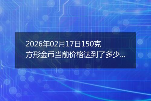 2026年02月17日150克方形金币当前价格达到了多少元一个2026年02月17日