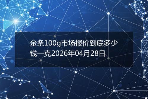 金条100g市场报价到底多少钱一克2026年04月28日