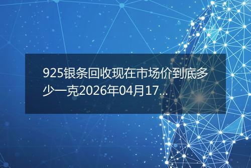 925银条回收现在市场价到底多少一克2026年04月17日