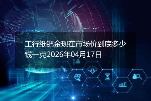工行纸钯金现在市场价到底多少钱一克2026年04月17日