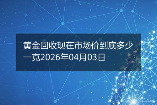 黄金回收现在市场价到底多少一克2026年04月03日