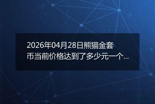 2026年04月28日熊猫金套币当前价格达到了多少元一个2026年04月28日