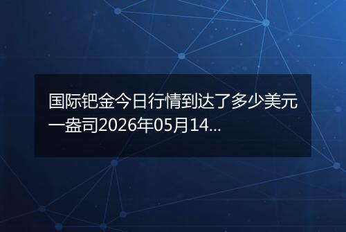 国际钯金今日行情到达了多少美元一盎司2026年05月14日