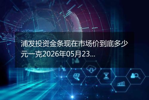 浦发投资金条现在市场价到底多少元一克2026年05月23日