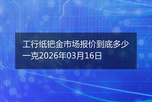工行纸钯金市场报价到底多少一克2026年03月16日