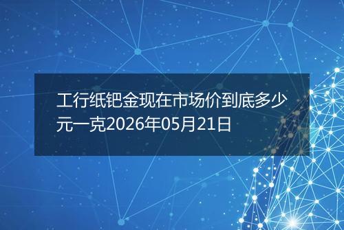 工行纸钯金现在市场价到底多少元一克2026年05月21日