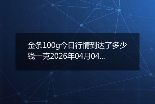 金条100g今日行情到达了多少钱一克2026年04月04日