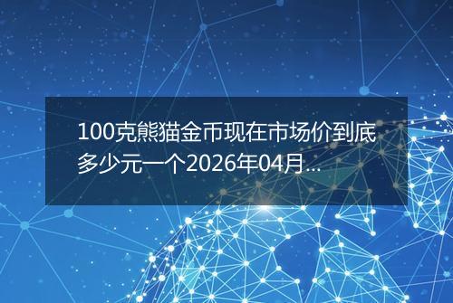 100克熊猫金币现在市场价到底多少元一个2026年04月17日