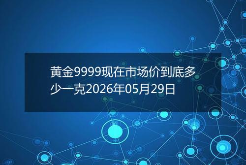 黄金9999现在市场价到底多少一克2026年05月29日