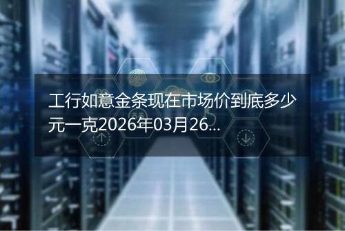 工行如意金条现在市场价到底多少元一克2026年03月26日