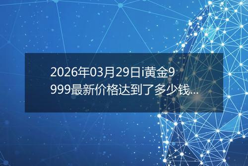 2026年03月29日i黄金9999最新价格达到了多少钱一克