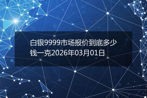 白银9999市场报价到底多少钱一克2026年03月01日