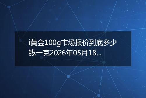 i黄金100g市场报价到底多少钱一克2026年05月18日