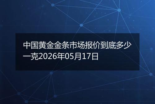 中国黄金金条市场报价到底多少一克2026年05月17日