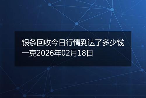 银条回收今日行情到达了多少钱一克2026年02月18日
