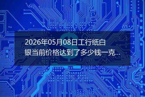 2026年05月08日工行纸白银当前价格达到了多少钱一克2026年05月08日