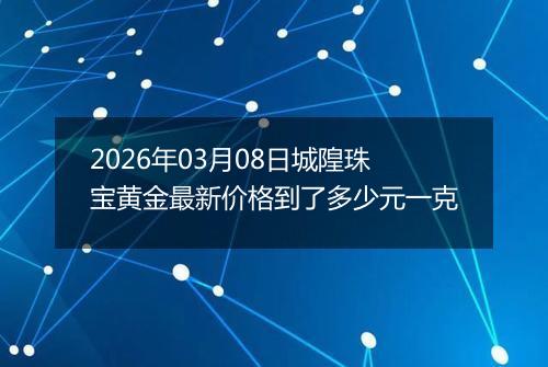 2026年03月08日城隍珠宝黄金最新价格到了多少元一克