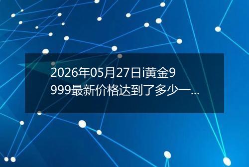 2026年05月27日i黄金9999最新价格达到了多少一克