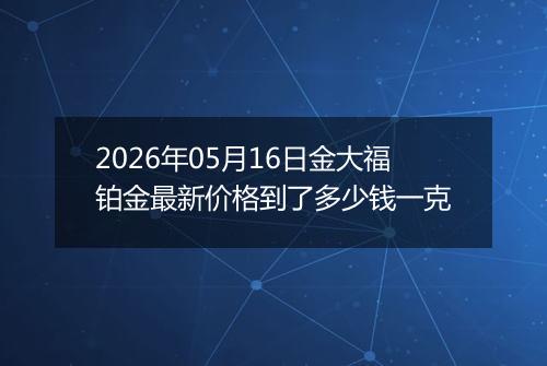 2026年05月16日金大福铂金最新价格到了多少钱一克
