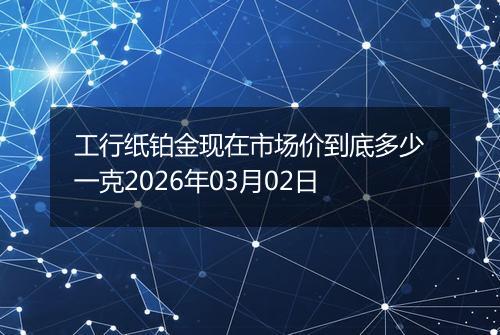 工行纸铂金现在市场价到底多少一克2026年03月02日
