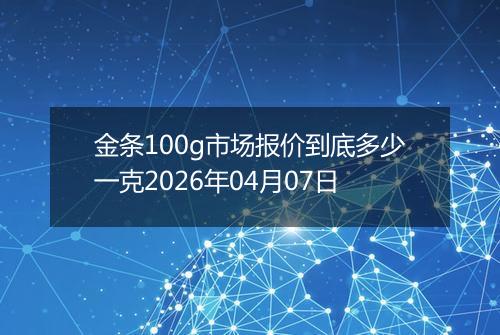 金条100g市场报价到底多少一克2026年04月07日