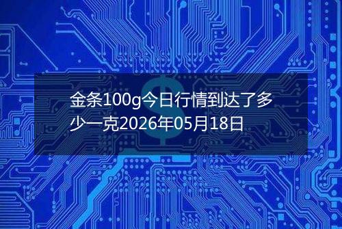 金条100g今日行情到达了多少一克2026年05月18日