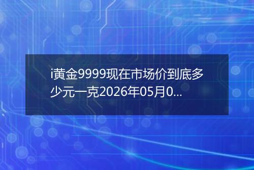 i黄金9999现在市场价到底多少元一克2026年05月01日