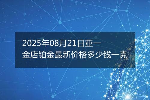 2025年08月21日亚一金店铂金最新价格多少钱一克